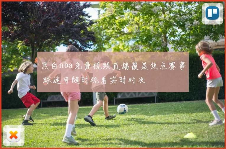 黑白nba免费视频直播覆盖焦点赛事 球迷可随时观看实时对决