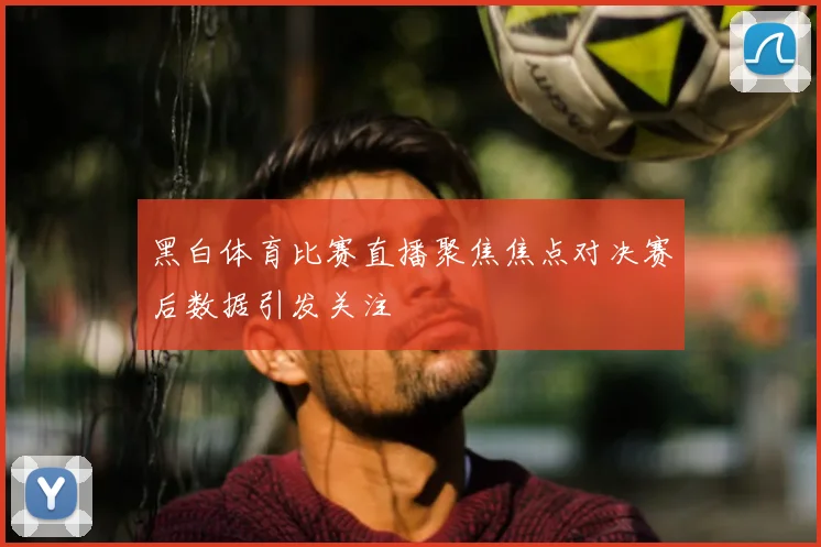 黑白体育比赛直播聚焦焦点对决赛后数据引发关注