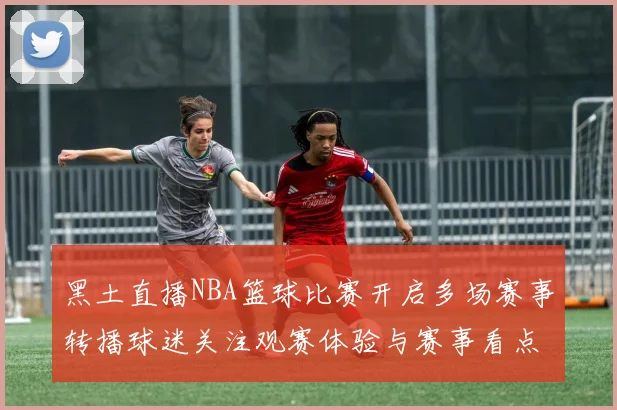 黑土直播NBA篮球比赛开启多场赛事转播球迷关注观赛体验与赛事看点