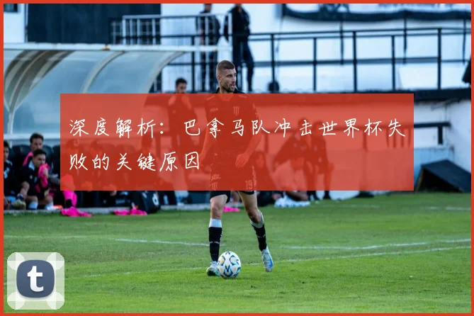 深度解析：巴拿马队冲击世界杯失败的关键原因