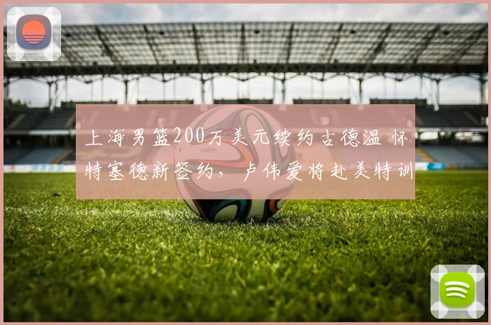 上海男篮200万美元续约古德温 怀特塞德新签约,卢伟爱将赴美特训