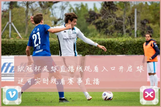 欧冠杯足球直播线观看入口开启 球迷可实时观看赛事直播