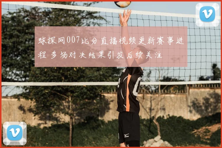 球探网007比分直播视频更新赛事进程 多场对决结果引发后续关注