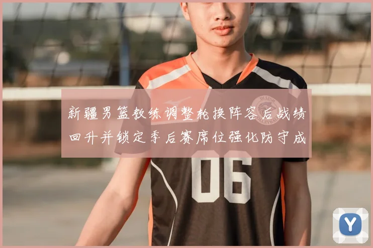 新疆男篮教练调整轮换阵容后战绩回升并锁定季后赛席位强化防守成关键