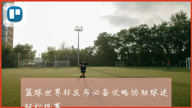 篮球世界杯发布必备攻略协助球迷轻松观赛