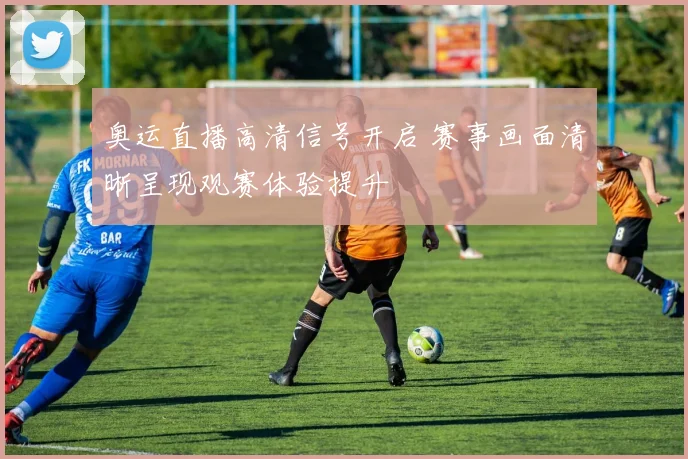 奥运直播高清信号开启 赛事画面清晰呈现观赛体验提升