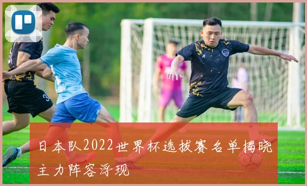 日本队2022世界杯选拔赛名单揭晓主力阵容浮现
