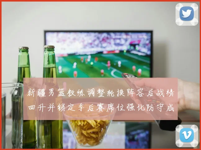 新疆男篮教练调整轮换阵容后战绩回升并锁定季后赛席位强化防守成关键