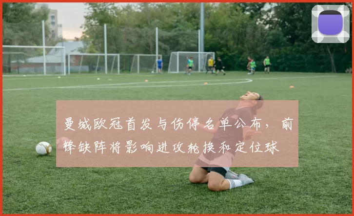 曼城欧冠首发与伤停名单公布，前锋缺阵将影响进攻轮换和定位球