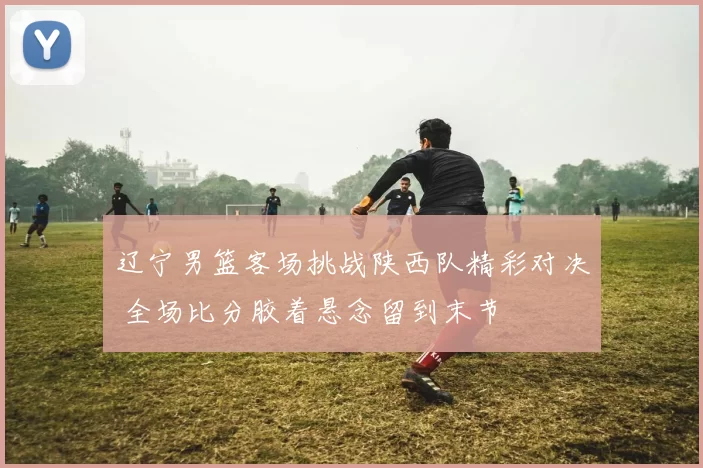 辽宁男篮客场挑战陕西队精彩对决 全场比分胶着悬念留到末节