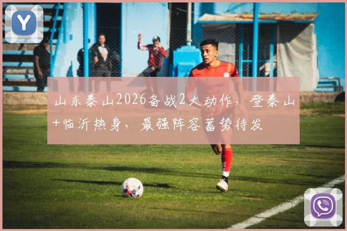 山东泰山2026备战2大动作，登泰山+临沂热身，最强阵容蓄势待发