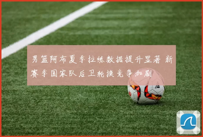 男篮阿布夏季拉练数据提升显著 新赛季国家队后卫轮换竞争加剧