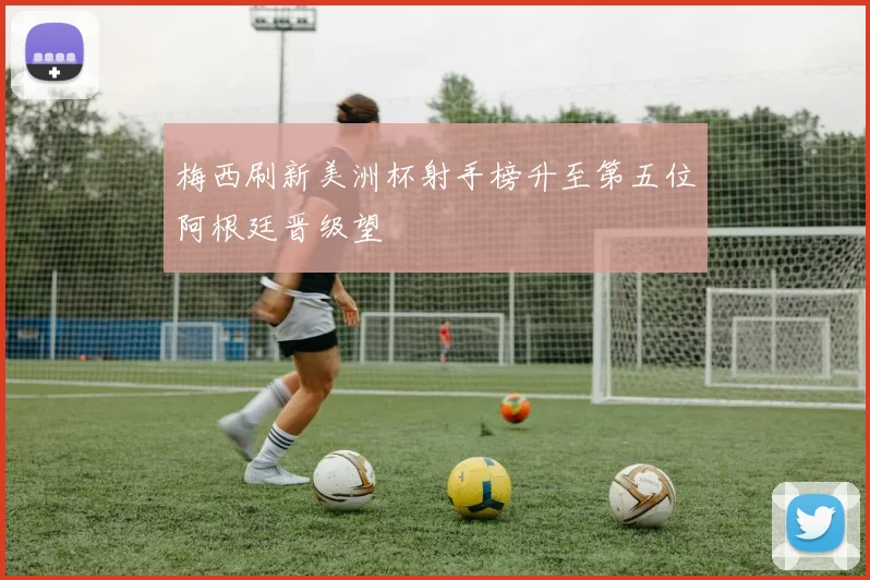 梅西刷新美洲杯射手榜升至第五位阿根廷晋级望