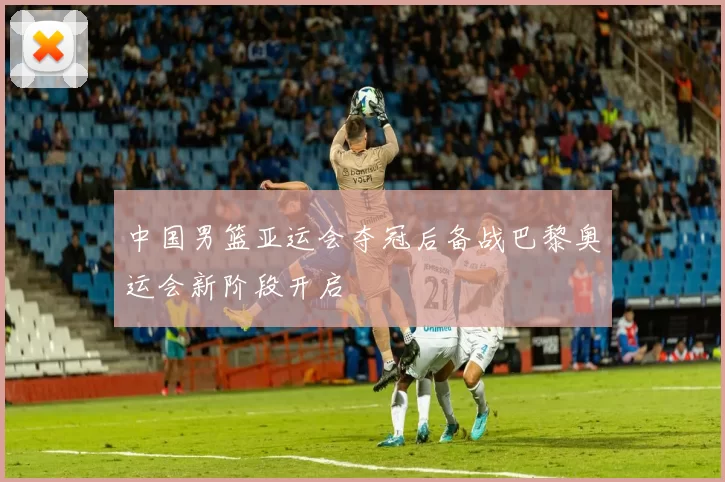 中国男篮亚运会夺冠后备战巴黎奥运会新阶段开启