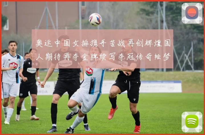 奥运中国女排携手苦战再创辉煌国人期待再夺金牌续写夺冠传奇绘梦