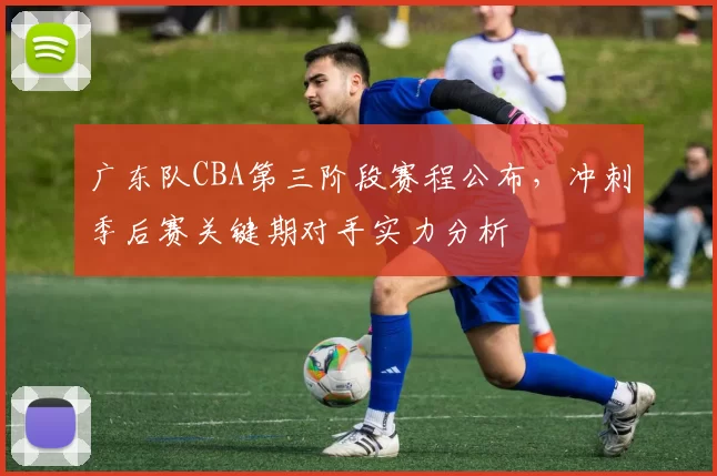 广东队CBA第三阶段赛程公布，冲刺季后赛关键期对手实力分析