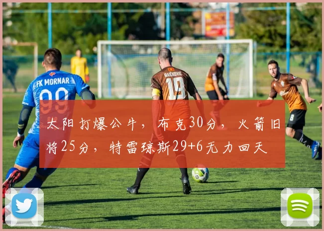 太阳打爆公牛，布克30分，火箭旧将25分，特雷琼斯29+6无力回天