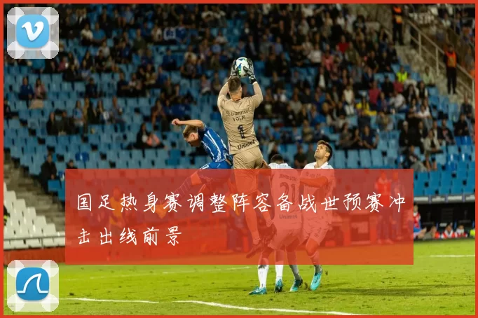 国足热身赛调整阵容备战世预赛冲击出线前景