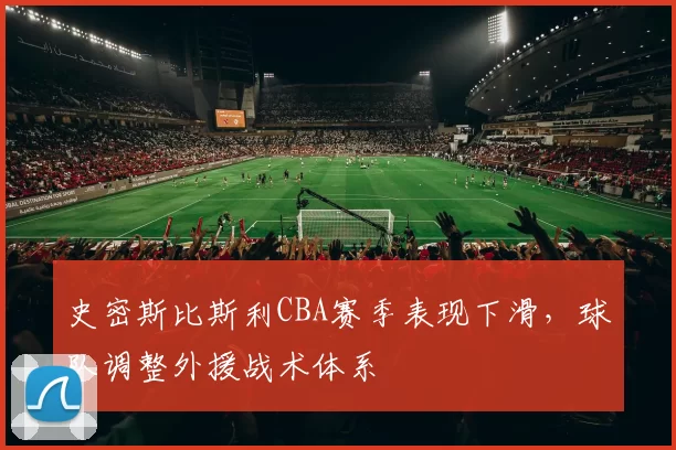 史密斯比斯利CBA赛季表现下滑，球队调整外援战术体系