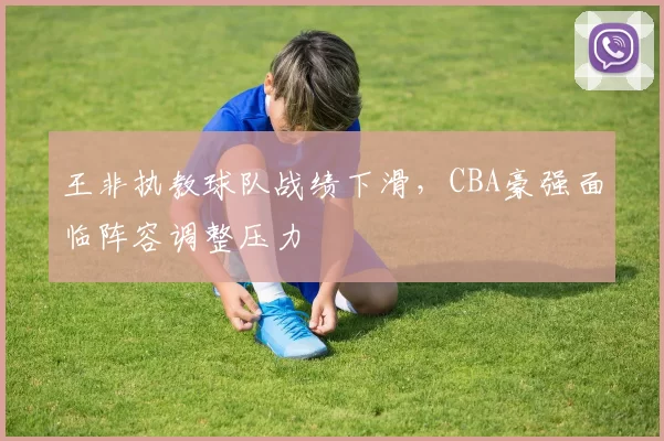 王非执教球队战绩下滑，CBA豪强面临阵容调整压力