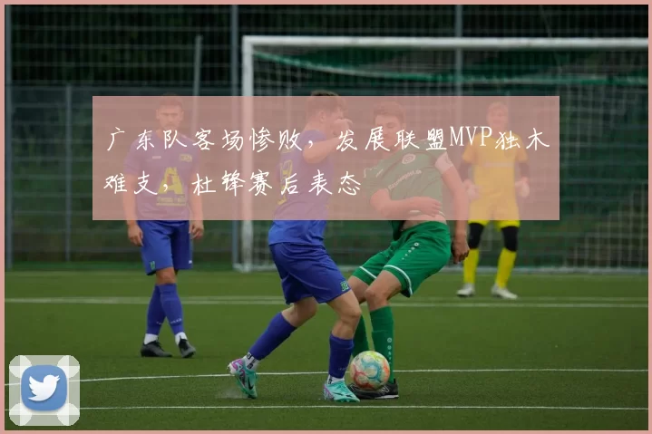 广东队客场惨败，发展联盟MVP独木难支，杜锋赛后表态