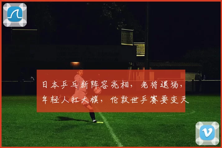 日本乒乓新阵容亮相，老将退场，年轻人扛大旗，伦敦世乒赛要变天