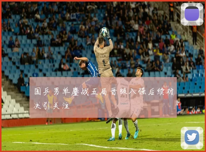 国乒男单鏖战五局晋级八强后续对决引关注