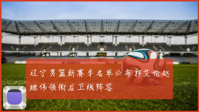 辽宁男篮新赛季名单公布郭艾伦赵继伟领衔后卫线阵容