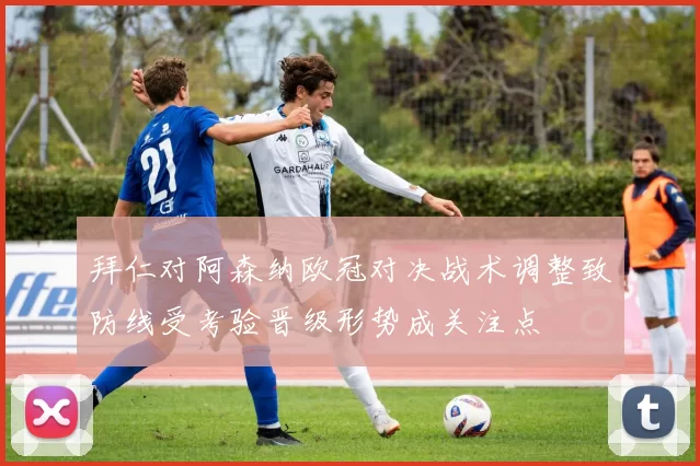 拜仁对阿森纳欧冠对决战术调整致防线受考验晋级形势成关注点