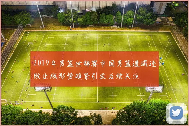 2019年男篮世锦赛中国男篮遭遇连败出线形势趋紧引发后续关注