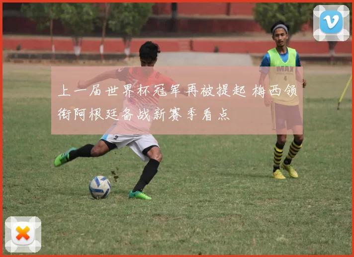 上一届世界杯冠军再被提起 梅西领衔阿根廷备战新赛季看点