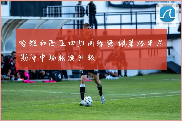 哈维加西亚回归训练场 佩莱格里尼期待中场轮换升级