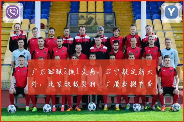 广东酝酿2换1交易，辽宁敲定新大外，北京欲裁贝利，广厦新援首秀4+4