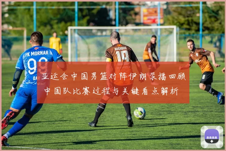 亚运会中国男篮对阵伊朗录播回顾 中国队比赛过程与关键看点解析