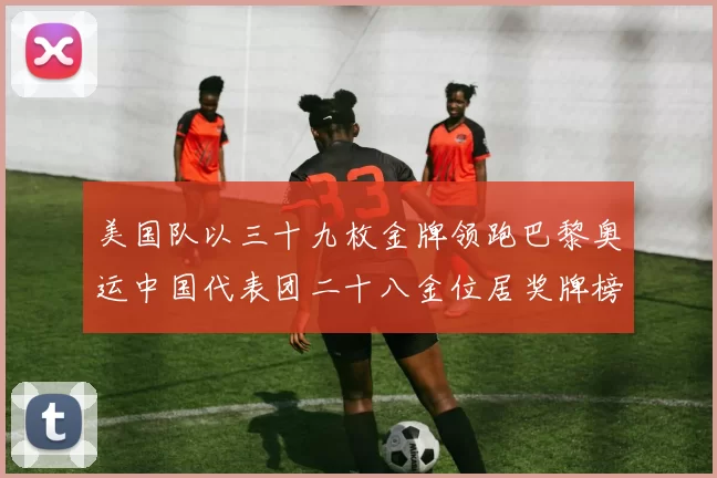 美国队以三十九枚金牌领跑巴黎奥运中国代表团二十八金位居奖牌榜次席