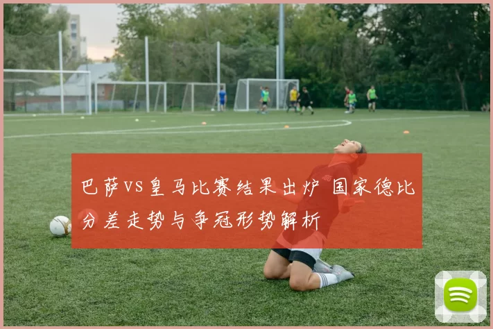 巴萨vs皇马比赛结果出炉 国家德比分差走势与争冠形势解析