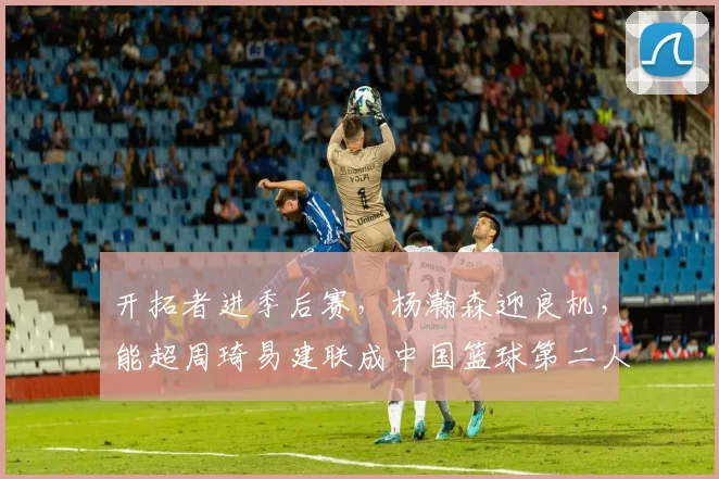 开拓者进季后赛，杨瀚森迎良机，能超周琦易建联成中国篮球第二人吗