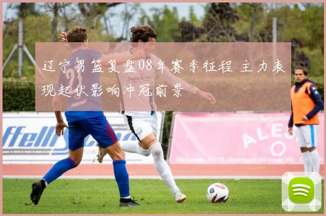 辽宁男篮复盘08年赛季征程 主力表现起伏影响冲冠前景