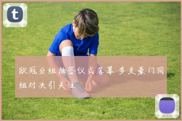 欧冠分组抽签仪式落幕 多支豪门同组对决引关注