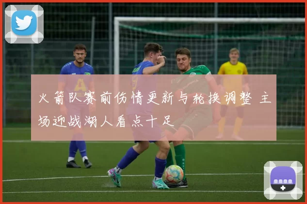 火箭队赛前伤情更新与轮换调整 主场迎战湖人看点十足