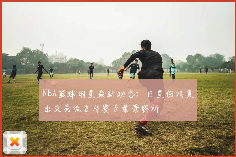 NBA篮球明星最新动态：巨星伤病复出交易流言与赛季前景解析