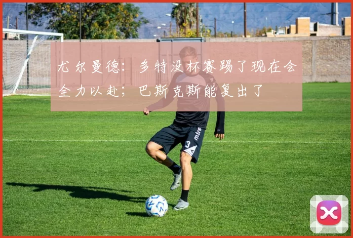 尤尔曼德：多特没杯赛踢了现在会全力以赴；巴斯克斯能复出了