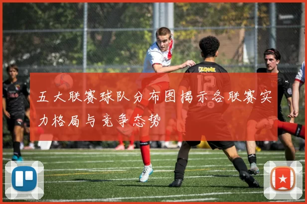 五大联赛球队分布图揭示各联赛实力格局与竞争态势