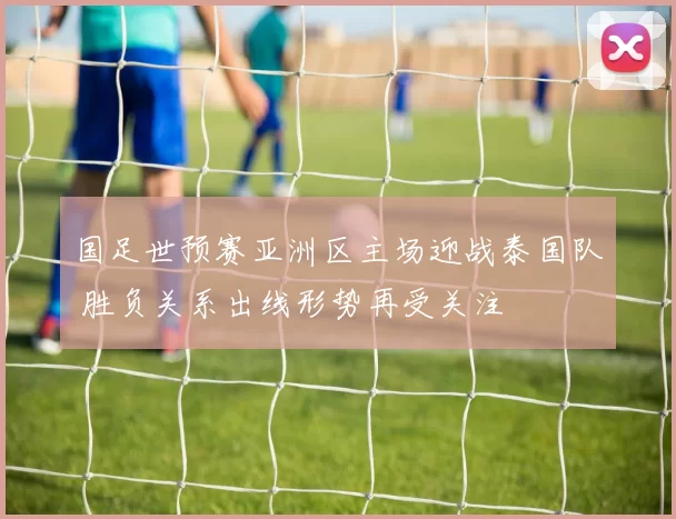 国足世预赛亚洲区主场迎战泰国队 胜负关系出线形势再受关注