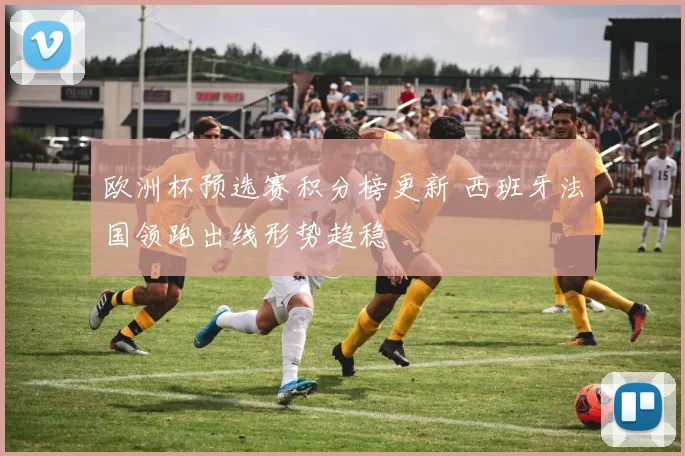 欧洲杯预选赛积分榜更新 西班牙法国领跑出线形势趋稳