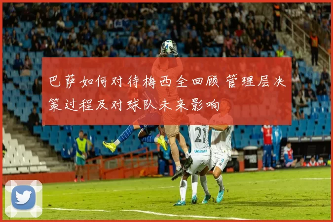 巴萨如何对待梅西全回顾 管理层决策过程及对球队未来影响